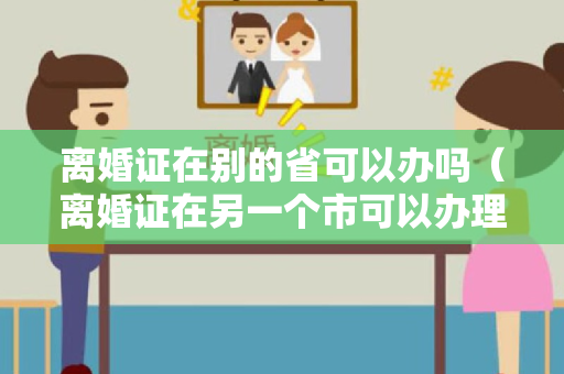 离婚证在别的省可以办吗（离婚证在另一个市可以办理吗）