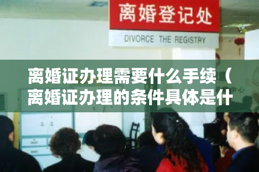 离婚证办理需要什么手续（离婚证办理的条件具体是什么 离婚证办理流程）