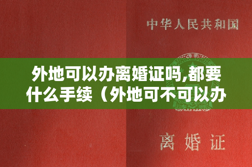 外地可以办离婚证吗,都要什么手续（外地可不可以办理离婚证吗）