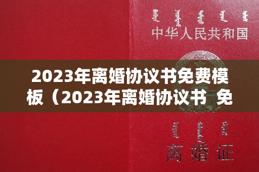 2023年离婚协议书免费模板（2023年离婚协议书  免费）