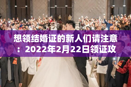 想领结婚证的新人们请注意：2022年2月22日领证攻略来啦