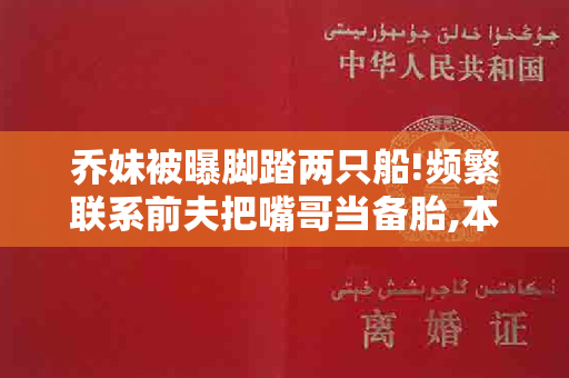 乔妹被曝脚踏两只船!频繁联系前夫把嘴哥当备胎,本人怒晒离婚证