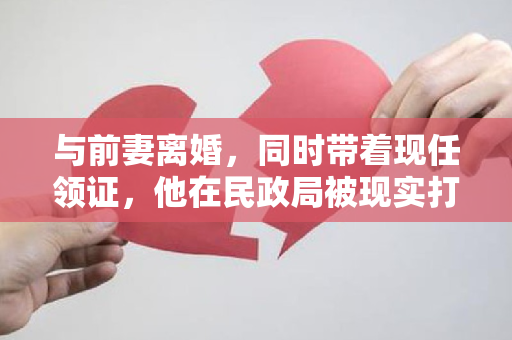 与前妻离婚，同时带着现任领证，他在民政局被现实打了一巴掌