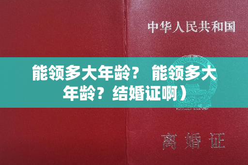 能领多大年龄？ 能领多大年龄？结婚证啊）