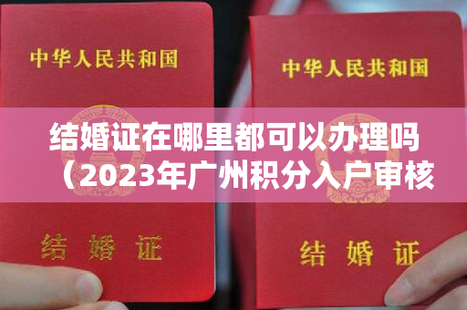 结婚证在哪里都可以办理吗（2023年广州积分入户审核排名靠前人员原件材料核验受理工作通知）