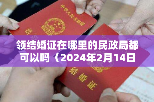 领结婚证在哪里的民政局都可以吗（2024年2月14日领结婚证好吗 2024年2月14日领证结婚吉利吗）