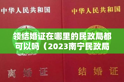 领结婚证在哪里的民政局都可以吗（2023南宁民政局周末上班吗 南宁民政局周末可以领证吗）