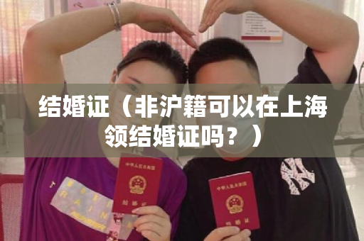 结婚证（非沪籍可以在上海领结婚证吗？）