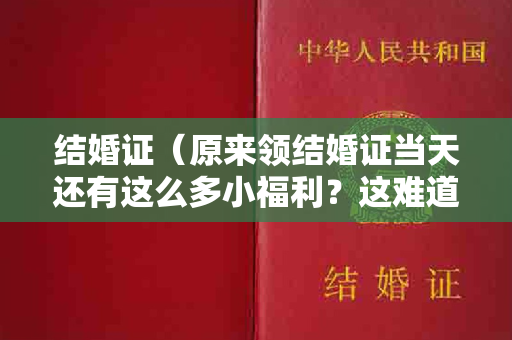 结婚证（原来领结婚证当天还有这么多小福利？这难道就是韩安冉四婚的原因？！）