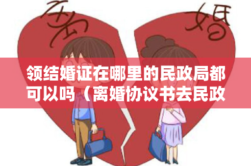 领结婚证在哪里的民政局都可以吗（离婚协议书去民政局领取吗）
