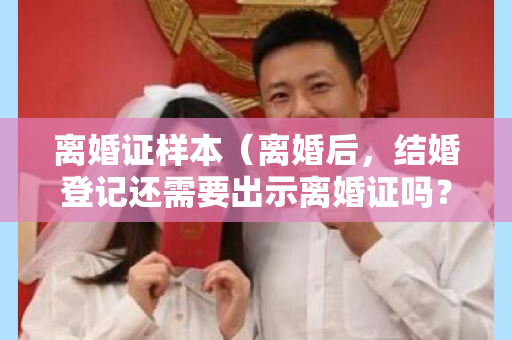 离婚证样本（离婚后，结婚登记还需要出示离婚证吗？）