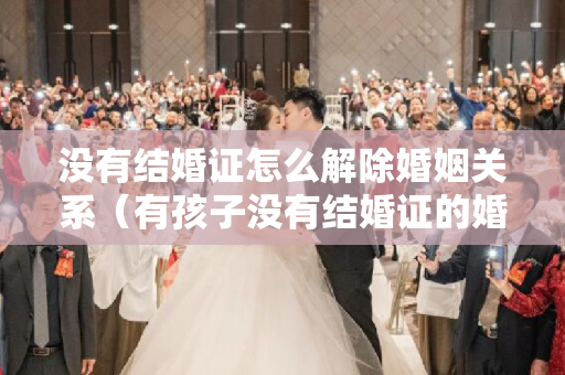 没有结婚证怎么解除婚姻关系（有孩子没有结婚证的婚姻该怎么离）