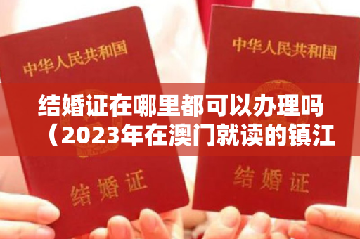 结婚证在哪里都可以办理吗（2023年在澳门就读的镇江籍学生所持签注有啥变化？）