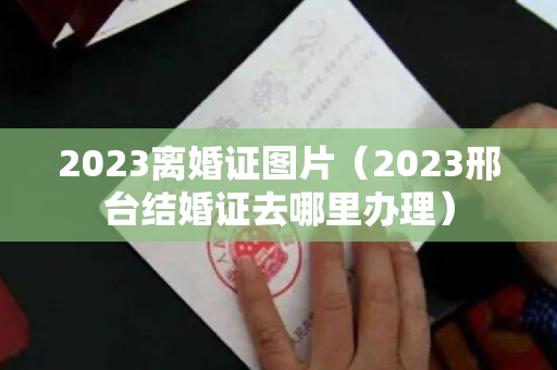 2023离婚证图片（2023邢台结婚证去哪里办理）
