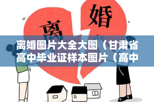 离婚图片大全大图（甘肃省高中毕业证样本图片（高中学校最新排名）