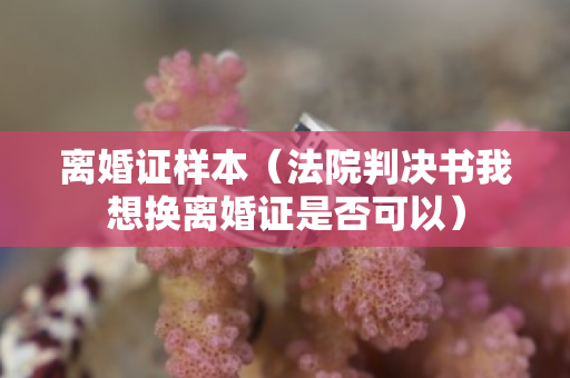 离婚证样本（法院判决书我想换离婚证是否可以）