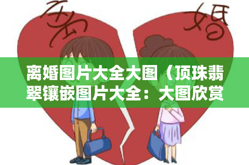 离婚图片大全大图（顶珠翡翠镶嵌图片大全：大图欣赏与解释）