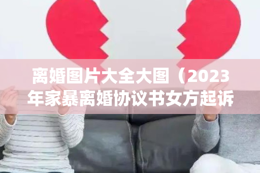 离婚图片大全大图（2023年家暴离婚协议书女方起诉(大全12篇)