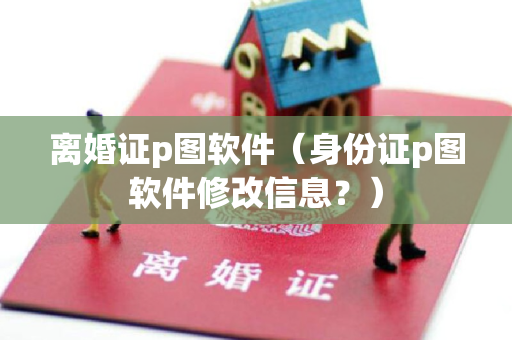 离婚证p图软件（身份证p图软件修改信息？）