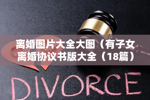 离婚图片大全大图（有子女离婚协议书版大全（18篇）