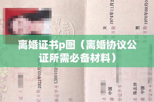 离婚证书p图（离婚协议公证所需必备材料）