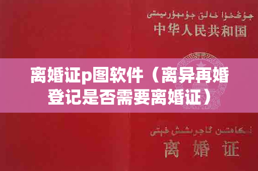 离婚证p图软件（离异再婚登记是否需要离婚证）