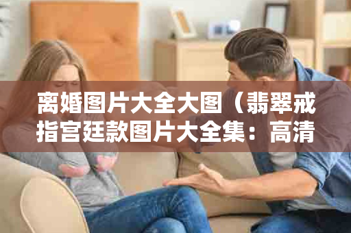 离婚图片大全大图（翡翠戒指宫廷款图片大全集：高清欣赏与款式大全）