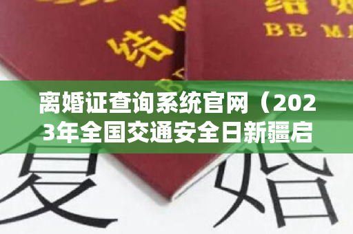 离婚证查询系统官网（2023年全国交通安全日新疆启动仪式直播时间+入口）