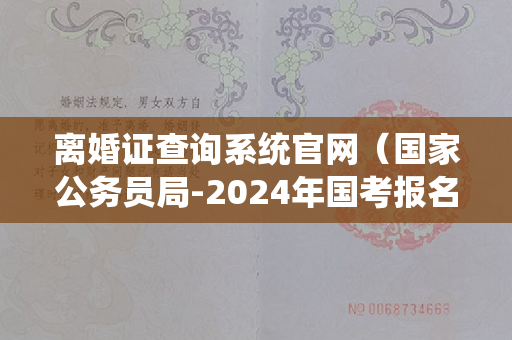 离婚证查询系统官网（国家公务员局-2024年国考报名入口-报名序号-准考证打印）