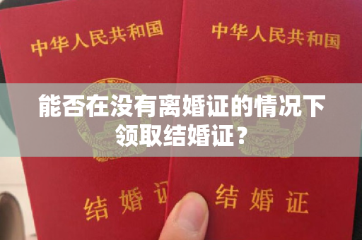 能否在没有离婚证的情况下领取结婚证？