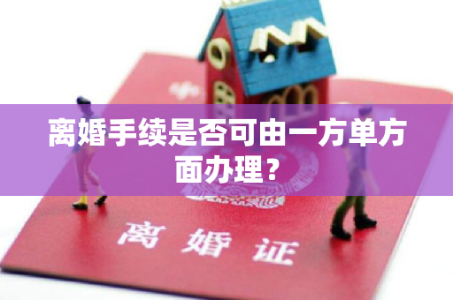 离婚手续是否可由一方单方面办理？