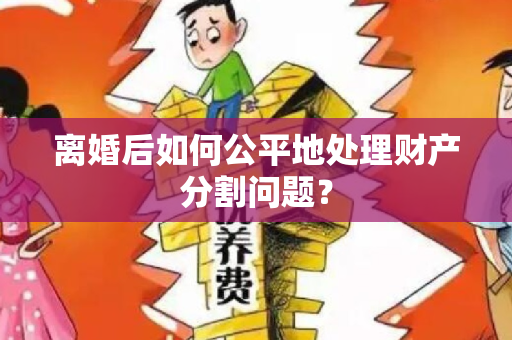 离婚后如何公平地处理财产分割问题？