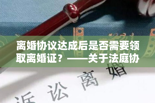 离婚协议达成后是否需要领取离婚证？——关于法庭协议离婚的问题