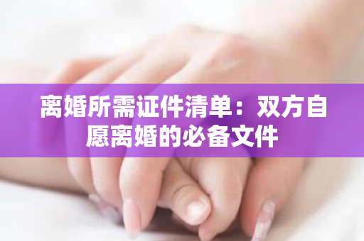 离婚所需证件清单：双方自愿离婚的必备文件