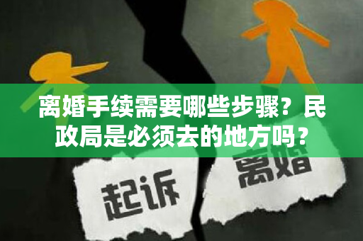 离婚手续需要哪些步骤？民政局是必须去的地方吗？